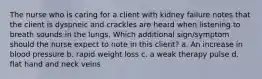 The nurse who is caring for a client with kidney failure notes that the client is dyspneic and crackles are heard when listening to breath sounds in the lungs. Which additional sign/symptom should the nurse expect to note in this client? a. An increase in blood pressure b. rapid weight loss c. a weak therapy pulse d. flat hand and neck veins