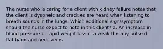 The nurse who is caring for a client with kidney failure notes that the client is dyspneic and crackles are heard when listening to breath sounds in the lungs. Which additional sign/symptom should the nurse expect to note in this client? a. An increase in <a href='https://www.questionai.com/knowledge/kD0HacyPBr-blood-pressure' class='anchor-knowledge'>blood pressure</a> b. rapid weight loss c. a weak therapy pulse d. flat hand and neck veins