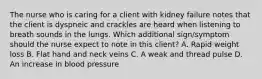 The nurse who is caring for a client with kidney failure notes that the client is dyspneic and crackles are heard when listening to breath sounds in the lungs. Which additional sign/symptom should the nurse expect to note in this client? A. Rapid weight loss B. Flat hand and neck veins C. A weak and thread pulse D. An increase in blood pressure