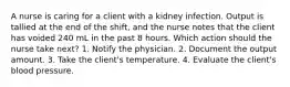 A nurse is caring for a client with a kidney infection. Output is tallied at the end of the shift, and the nurse notes that the client has voided 240 mL in the past 8 hours. Which action should the nurse take next? 1. Notify the physician. 2. Document the output amount. 3. Take the client's temperature. 4. Evaluate the client's blood pressure.