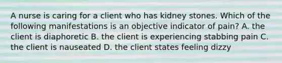 A nurse is caring for a client who has kidney stones. Which of the following manifestations is an objective indicator of pain? A. the client is diaphoretic B. the client is experiencing stabbing pain C. the client is nauseated D. the client states feeling dizzy