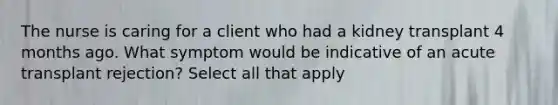 The nurse is caring for a client who had a kidney transplant 4 months ago. What symptom would be indicative of an acute transplant rejection? Select all that apply