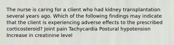 The nurse is caring for a client who had kidney transplantation several years ago. Which of the following findings may indicate that the client is experiencing adverse effects to the prescribed corticosteroid? Joint pain Tachycardia Postural hypotension Increase in creatinine level