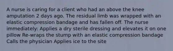 A nurse is caring for a client who had an above the knee amputation 2 days ago. The residual limb was wrapped with an elastic compression bandage and has fallen off. The nurse immediately: Applies a dry sterile dressing and elevates it on one pillow Re-wraps the stump with an elastic compression bandage Calls the physician Applies ice to the site