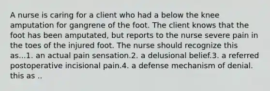 A nurse is caring for a client who had a below the knee amputation for gangrene of the foot. The client knows that the foot has been amputated, but reports to the nurse severe pain in the toes of the injured foot. The nurse should recognize this as...1. an actual pain sensation.2. a delusional belief.3. a referred postoperative incisional pain.4. a defense mechanism of denial. this as ..