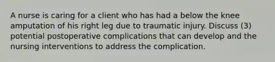 A nurse is caring for a client who has had a below the knee amputation of his right leg due to traumatic injury. Discuss (3) potential postoperative complications that can develop and the nursing interventions to address the complication.