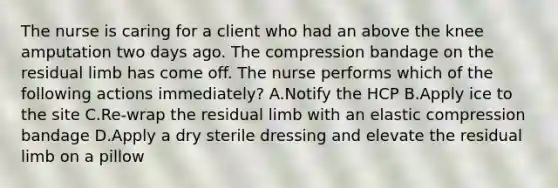 The nurse is caring for a client who had an above the knee amputation two days ago. The compression bandage on the residual limb has come off. The nurse performs which of the following actions immediately? A.Notify the HCP B.Apply ice to the site C.Re-wrap the residual limb with an elastic compression bandage D.Apply a dry sterile dressing and elevate the residual limb on a pillow