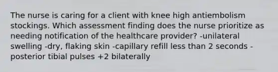 The nurse is caring for a client with knee high antiembolism stockings. Which assessment finding does the nurse prioritize as needing notification of the healthcare provider? -unilateral swelling -dry, flaking skin -capillary refill less than 2 seconds -posterior tibial pulses +2 bilaterally