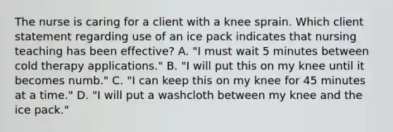 The nurse is caring for a client with a knee sprain. Which client statement regarding use of an ice pack indicates that nursing teaching has been effective? A. "I must wait 5 minutes between cold therapy applications." B. "I will put this on my knee until it becomes numb." C. "I can keep this on my knee for 45 minutes at a time." D. "I will put a washcloth between my knee and the ice pack."