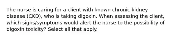 The nurse is caring for a client with known chronic kidney disease (CKD), who is taking digoxin. When assessing the client, which signs/symptoms would alert the nurse to the possibility of digoxin toxicity? Select all that apply.