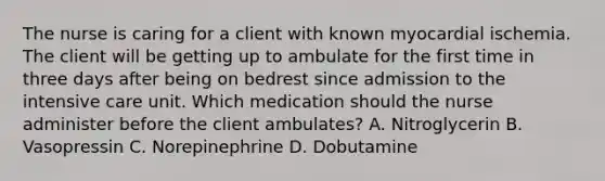 The nurse is caring for a client with known myocardial ischemia. The client will be getting up to ambulate for the first time in three days after being on bedrest since admission to the intensive care unit. Which medication should the nurse administer before the client ambulates? A. Nitroglycerin B. Vasopressin C. Norepinephrine D. Dobutamine