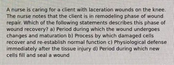 A nurse is caring for a client with laceration wounds on the knee. The nurse notes that the client is in remodeling phase of wound repair. Which of the following statements describes this phase of wound recovery? a) Period during which the wound undergoes changes and maturation b) Process by which damaged cells recover and re-establish normal function c) Physiological defense immediately after the tissue injury d) Period during which new cells fill and seal a wound