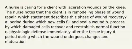 A nurse is caring for a client with laceration wounds on the knee. The nurse notes that the client is in remodeling phase of wound repair. Which statement describes this phase of wound recovery? a. period during which new cells fill and seal a wound b. process by which damaged cells recover and reestablish normal function c. physiologic defense immediately after the tissue injury d. period during which the wound undergoes changes and maturation