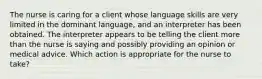 The nurse is caring for a client whose language skills are very limited in the dominant language, and an interpreter has been obtained. The interpreter appears to be telling the client more than the nurse is saying and possibly providing an opinion or medical advice. Which action is appropriate for the nurse to take?