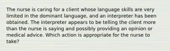 The nurse is caring for a client whose language skills are very limited in the dominant language, and an interpreter has been obtained. The interpreter appears to be telling the client more than the nurse is saying and possibly providing an opinion or medical advice. Which action is appropriate for the nurse to take?