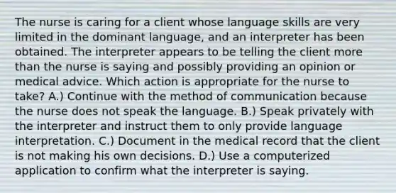 The nurse is caring for a client whose language skills are very limited in the dominant language, and an interpreter has been obtained. The interpreter appears to be telling the client more than the nurse is saying and possibly providing an opinion or medical advice. Which action is appropriate for the nurse to take? A.) Continue with the method of communication because the nurse does not speak the language. B.) Speak privately with the interpreter and instruct them to only provide language interpretation. C.) Document in the medical record that the client is not making his own decisions. D.) Use a computerized application to confirm what the interpreter is saying.