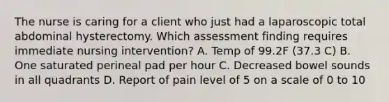 The nurse is caring for a client who just had a laparoscopic total abdominal hysterectomy. Which assessment finding requires immediate nursing intervention? A. Temp of 99.2F (37.3 C) B. One saturated perineal pad per hour C. Decreased bowel sounds in all quadrants D. Report of pain level of 5 on a scale of 0 to 10