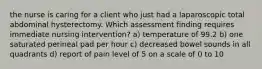 the nurse is caring for a client who just had a laparoscopic total abdominal hysterectomy. Which assessment finding requires immediate nursing intervention? a) temperature of 99.2 b) one saturated perineal pad per hour c) decreased bowel sounds in all quadrants d) report of pain level of 5 on a scale of 0 to 10