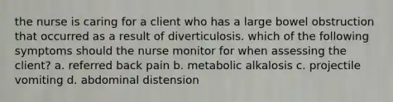 the nurse is caring for a client who has a large bowel obstruction that occurred as a result of diverticulosis. which of the following symptoms should the nurse monitor for when assessing the client? a. referred back pain b. metabolic alkalosis c. projectile vomiting d. abdominal distension