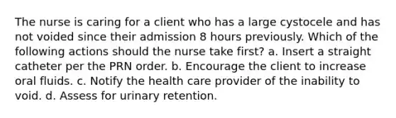 The nurse is caring for a client who has a large cystocele and has not voided since their admission 8 hours previously. Which of the following actions should the nurse take first? a. Insert a straight catheter per the PRN order. b. Encourage the client to increase oral fluids. c. Notify the health care provider of the inability to void. d. Assess for urinary retention.