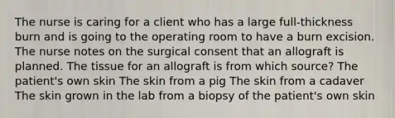 The nurse is caring for a client who has a large full-thickness burn and is going to the operating room to have a burn excision. The nurse notes on the surgical consent that an allograft is planned. The tissue for an allograft is from which source? The patient's own skin The skin from a pig The skin from a cadaver The skin grown in the lab from a biopsy of the patient's own skin