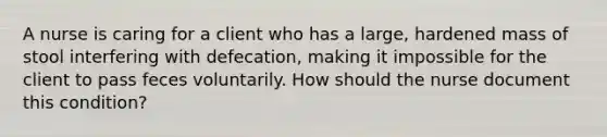 A nurse is caring for a client who has a large, hardened mass of stool interfering with defecation, making it impossible for the client to pass feces voluntarily. How should the nurse document this condition?