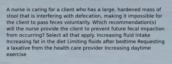 A nurse is caring for a client who has a large, hardened mass of stool that is interfering with defecation, making it impossible for the client to pass feces voluntarily. Which recommendation(s) will the nurse provide the client to prevent future fecal impaction from occurring? Select all that apply. Increasing fluid intake Increasing fat in the diet Limiting fluids after bedtime Requesting a laxative from the health care provider Increasing daytime exercise