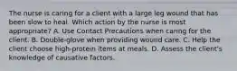 The nurse is caring for a client with a large leg wound that has been slow to heal. Which action by the nurse is most appropriate? A. Use Contact Precautions when caring for the client. B. Double-glove when providing wound care. C. Help the client choose high-protein items at meals. D. Assess the client's knowledge of causative factors.