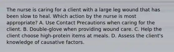 The nurse is caring for a client with a large leg wound that has been slow to heal. Which action by the nurse is most appropriate? A. Use Contact Precautions when caring for the client. B. Double-glove when providing wound care. C. Help the client choose high-protein items at meals. D. Assess the client's knowledge of causative factors.