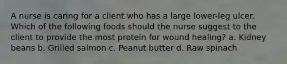 A nurse is caring for a client who has a large lower-leg ulcer. Which of the following foods should the nurse suggest to the client to provide the most protein for wound healing? a. Kidney beans b. Grilled salmon c. Peanut butter d. Raw spinach