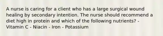 A nurse is caring for a client who has a large surgical wound healing by secondary intention. The nurse should recommend a diet high in protein and which of the following nutrients? - Vitamin C - Niacin - Iron - Potassium