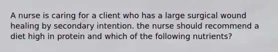 A nurse is caring for a client who has a large surgical wound healing by secondary intention. the nurse should recommend a diet high in protein and which of the following nutrients?