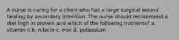 A nurse is caring for a client who has a large surgical wound healing by secondary intention. The nurse should recommend a diet high in protein and which of the following nutrients? a. vitamin c b. nilacin c. iron d. potassium