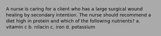 A nurse is caring for a client who has a large surgical wound healing by secondary intention. The nurse should recommend a diet high in protein and which of the following nutrients? a. vitamin c b. nilacin c. iron d. potassium