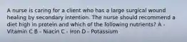 A nurse is caring for a client who has a large surgical wound healing by secondary intention. The nurse should recommend a diet high in protein and which of the following nutrients? A - Vitamin C B - Niacin C - Iron D - Potassium