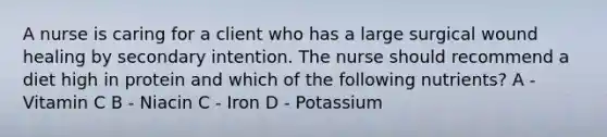 A nurse is caring for a client who has a large surgical wound healing by secondary intention. The nurse should recommend a diet high in protein and which of the following nutrients? A - Vitamin C B - Niacin C - Iron D - Potassium