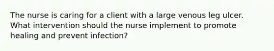 The nurse is caring for a client with a large venous leg ulcer. What intervention should the nurse implement to promote healing and prevent infection?