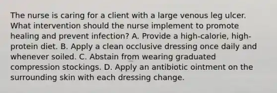 The nurse is caring for a client with a large venous leg ulcer. What intervention should the nurse implement to promote healing and prevent infection? A. Provide a high-calorie, high-protein diet. B. Apply a clean occlusive dressing once daily and whenever soiled. C. Abstain from wearing graduated compression stockings. D. Apply an antibiotic ointment on the surrounding skin with each dressing change.