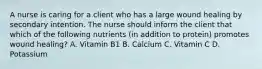 A nurse is caring for a client who has a large wound healing by secondary intention. The nurse should inform the client that which of the following nutrients (in addition to protein) promotes wound healing? A. Vitamin B1 B. Calcium C. Vitamin C D. Potassium