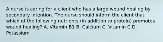 A nurse is caring for a client who has a large wound healing by secondary intention. The nurse should inform the client that which of the following nutrients (in addition to protein) promotes wound healing? A. Vitamin B1 B. Calcium C. Vitamin C D. Potassium