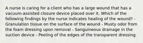 A nurse is caring for a client who has a large wound that has a vacuum-assisted closure device placed over it. Which of the following findings by the nurse indicates healing of the wound? - Granulation tissue on the surface of the wound - Musty odor from the foam dressing upon removal - Sanguineous drainage in the suction device - Peeling of the edges of the transparent dressing