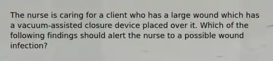 The nurse is caring for a client who has a large wound which has a vacuum-assisted closure device placed over it. Which of the following findings should alert the nurse to a possible wound infection?