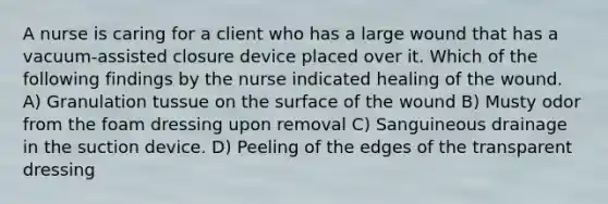 A nurse is caring for a client who has a large wound that has a vacuum-assisted closure device placed over it. Which of the following findings by the nurse indicated healing of the wound. A) Granulation tussue on the surface of the wound B) Musty odor from the foam dressing upon removal C) Sanguineous drainage in the suction device. D) Peeling of the edges of the transparent dressing