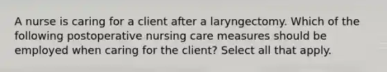 A nurse is caring for a client after a laryngectomy. Which of the following postoperative nursing care measures should be employed when caring for the client? Select all that apply.