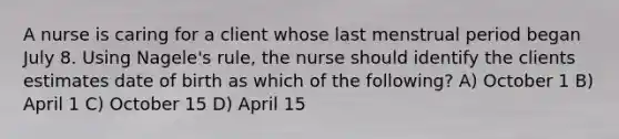 A nurse is caring for a client whose last menstrual period began July 8. Using Nagele's rule, the nurse should identify the clients estimates date of birth as which of the following? A) October 1 B) April 1 C) October 15 D) April 15