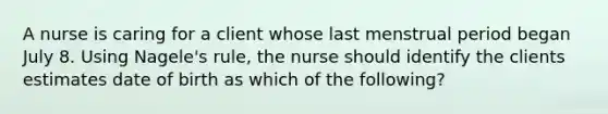 A nurse is caring for a client whose last menstrual period began July 8. Using Nagele's rule, the nurse should identify the clients estimates date of birth as which of the following?