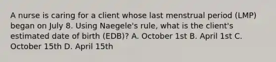 A nurse is caring for a client whose last menstrual period (LMP) began on July 8. Using Naegele's rule, what is the client's estimated date of birth (EDB)? A. October 1st B. April 1st C. October 15th D. April 15th