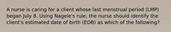 A nurse is caring for a client whose last menstrual period (LMP) began July 8. Using Nagele's rule, the nurse should identify the client's estimated date of birth (EDB) as which of the following?