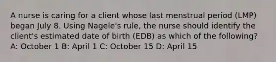 A nurse is caring for a client whose last menstrual period (LMP) began July 8. Using Nagele's rule, the nurse should identify the client's estimated date of birth (EDB) as which of the following? A: October 1 B: April 1 C: October 15 D: April 15