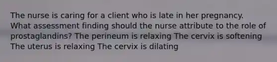 The nurse is caring for a client who is late in her pregnancy. What assessment finding should the nurse attribute to the role of prostaglandins? The perineum is relaxing The cervix is softening The uterus is relaxing The cervix is dilating